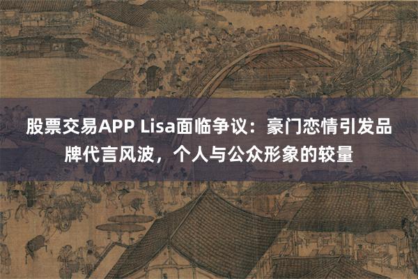 股票交易APP Lisa面临争议：豪门恋情引发品牌代言风波，个人与公众形象的较量