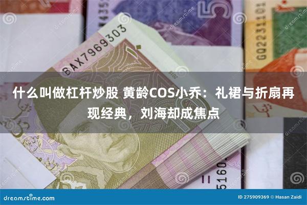 什么叫做杠杆炒股 黄龄COS小乔：礼裙与折扇再现经典，刘海却成焦点