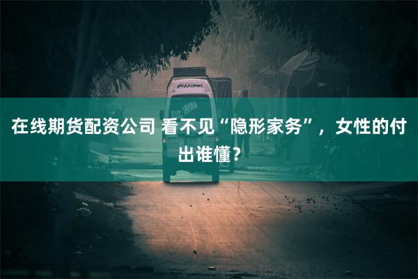 在线期货配资公司 看不见“隐形家务”，女性的付出谁懂？