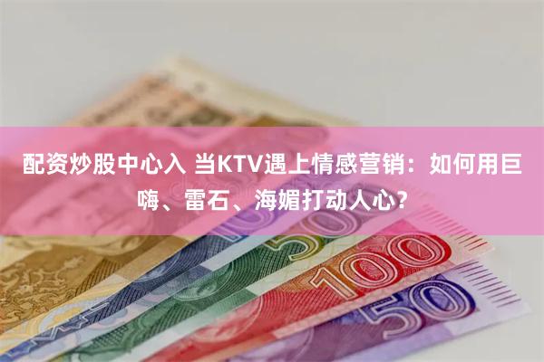 配资炒股中心入 当KTV遇上情感营销：如何用巨嗨、雷石、海媚打动人心？