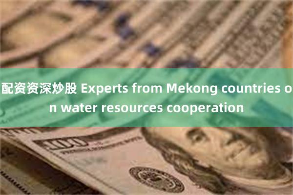 配资资深炒股 Experts from Mekong countries on water resources cooperation