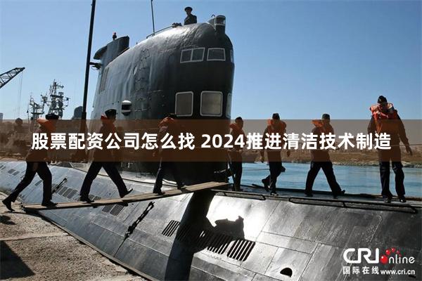 股票配资公司怎么找 2024推进清洁技术制造