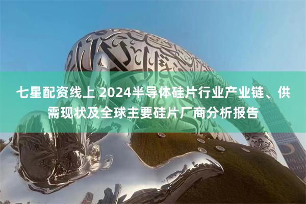 七星配资线上 2024半导体硅片行业产业链、供需现状及全球主要硅片厂商分析报告