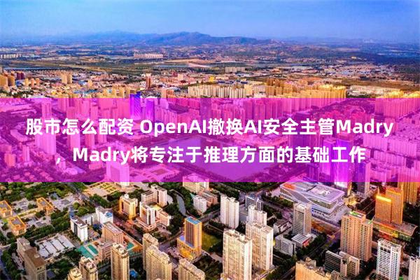 股市怎么配资 OpenAI撤换AI安全主管Madry，Madry将专注于推理方面的基础工作