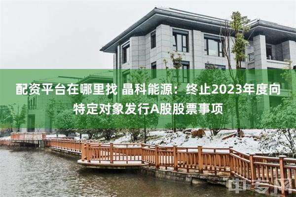 配资平台在哪里找 晶科能源：终止2023年度向特定对象发行A股股票事项