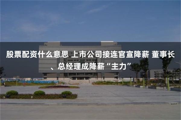 股票配资什么意思 上市公司接连官宣降薪 董事长、总经理成降薪“主力”