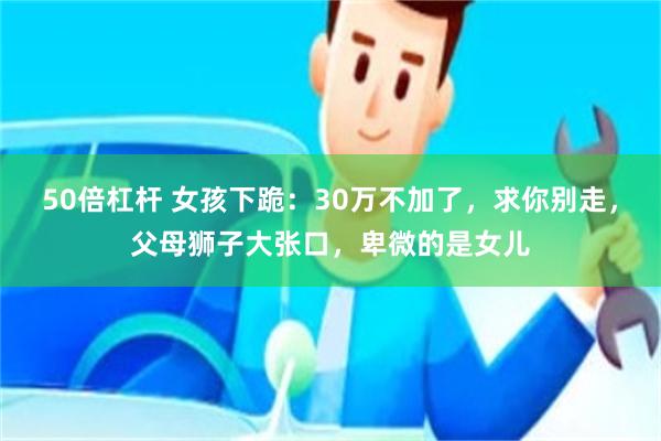 50倍杠杆 女孩下跪：30万不加了，求你别走，父母狮子大张口，卑微的是女儿