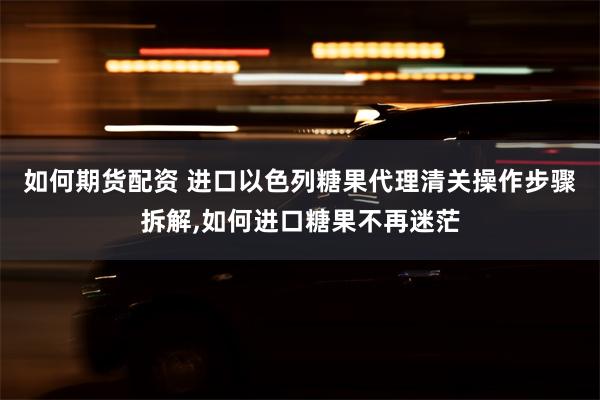 如何期货配资 进口以色列糖果代理清关操作步骤拆解,如何进口糖果不再迷茫