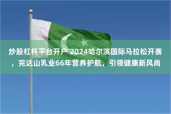 炒股杠杆平台开户 2024哈尔滨国际马拉松开赛，完达山乳业66年营养护航，引领健康新风尚