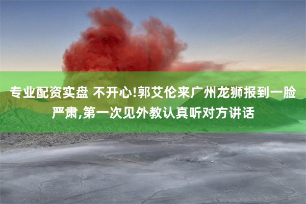 专业配资实盘 不开心!郭艾伦来广州龙狮报到一脸严肃,第一次见外教认真听对方讲话