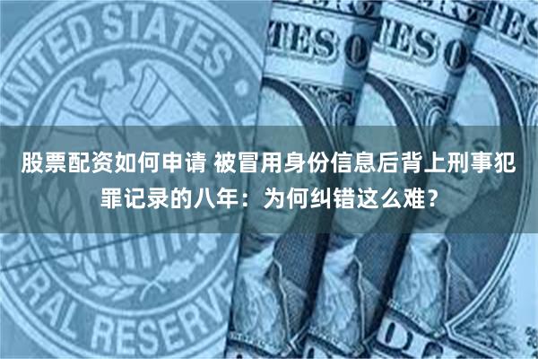 股票配资如何申请 被冒用身份信息后背上刑事犯罪记录的八年：为何纠错这么难？