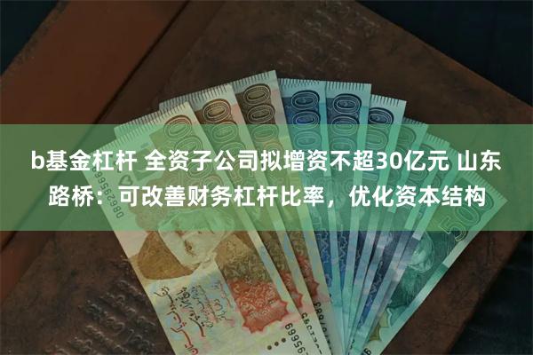 b基金杠杆 全资子公司拟增资不超30亿元 山东路桥：可改善财务杠杆比率，优化资本结构