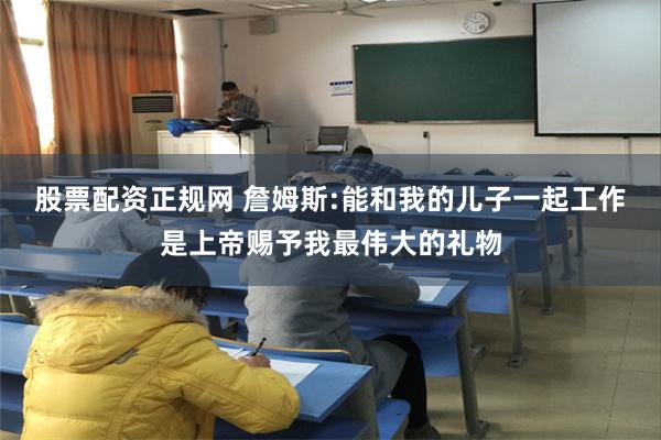 股票配资正规网 詹姆斯:能和我的儿子一起工作是上帝赐予我最伟大的礼物