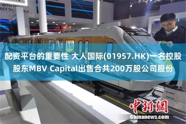 配资平台的重要性 大人国际(01957.HK)一名控股股东MBV Capital出售合共200万股公司股份