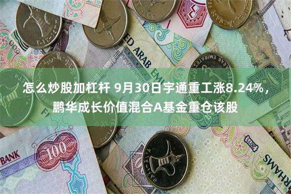 怎么炒股加杠杆 9月30日宇通重工涨8.24%，鹏华成长价值混合A基金重仓该股