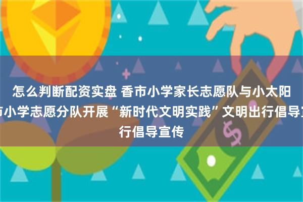 怎么判断配资实盘 香市小学家长志愿队与小太阳香市小学志愿分队开展“新时代文明实践”文明出行倡导宣传