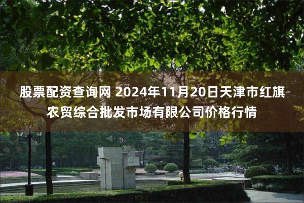 股票配资查询网 2024年11月20日天津市红旗农贸综合批发市场有限公司价格行情