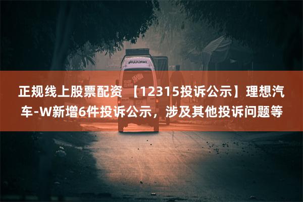 正规线上股票配资 【12315投诉公示】理想汽车-W新增6件投诉公示，涉及其他投诉问题等