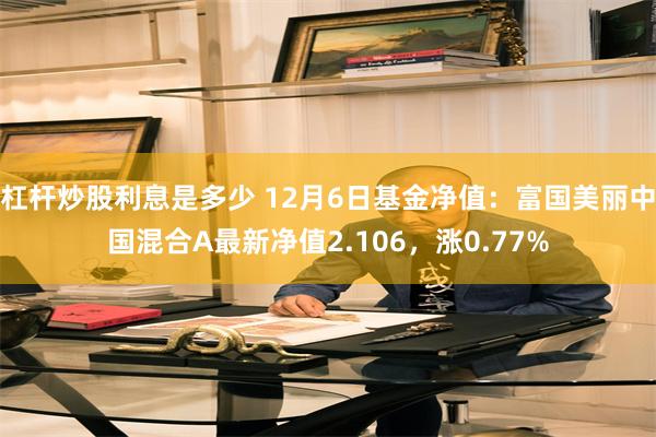 杠杆炒股利息是多少 12月6日基金净值：富国美丽中国混合A最新净值2.106，涨0.77%