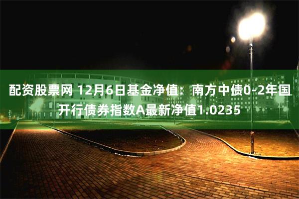 配资股票网 12月6日基金净值：南方中债0-2年国开行债券指数A最新净值1.0235