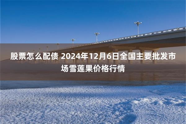 股票怎么配债 2024年12月6日全国主要批发市场雪莲果价格行情