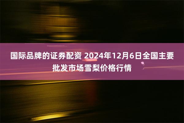 国际品牌的证券配资 2024年12月6日全国主要批发市场雪梨价格行情