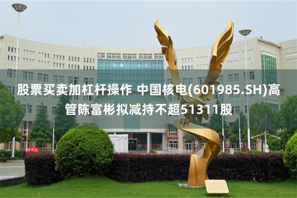 股票买卖加杠杆操作 中国核电(601985.SH)高管陈富彬拟减持不超51311股