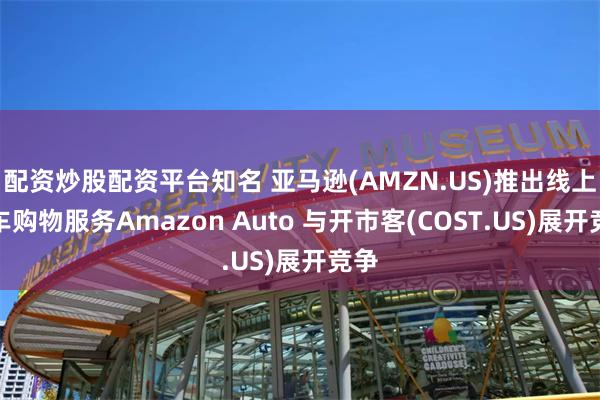 配资炒股配资平台知名 亚马逊(AMZN.US)推出线上汽车购物服务Amazon Auto 与开市客(COST.US)展开竞争