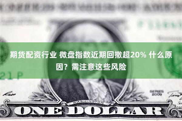 期货配资行业 微盘指数近期回撤超20% 什么原因？需注意这些风险