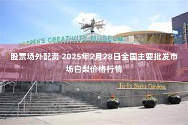 股票场外配资 2025年2月28日全国主要批发市场白梨价格行情