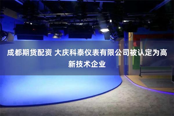 成都期货配资 大庆科泰仪表有限公司被认定为高新技术企业