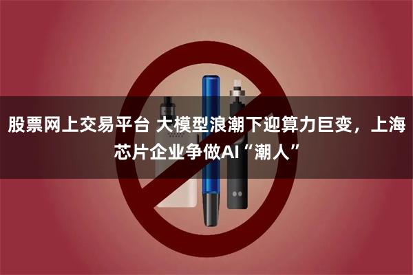 股票网上交易平台 大模型浪潮下迎算力巨变，上海芯片企业争做AI“潮人”